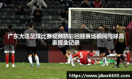 广东大连足球比赛视频精彩回顾赛场瞬间与球员表现全记录