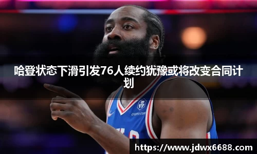 哈登状态下滑引发76人续约犹豫或将改变合同计划