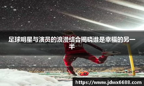 足球明星与演员的浪漫结合揭晓谁是幸福的另一半